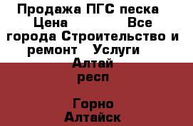 Продажа ПГС песка › Цена ­ 10 000 - Все города Строительство и ремонт » Услуги   . Алтай респ.,Горно-Алтайск г.